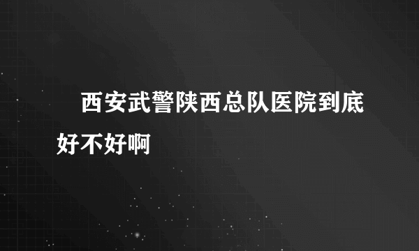 　西安武警陕西总队医院到底好不好啊