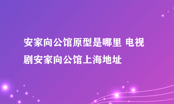 安家向公馆原型是哪里 电视剧安家向公馆上海地址