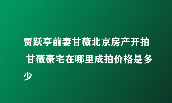 贾跃亭前妻甘薇北京房产开拍 甘薇豪宅在哪里成拍价格是多少