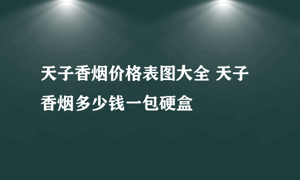 天子香烟价格表图大全 天子香烟多少钱一包硬盒