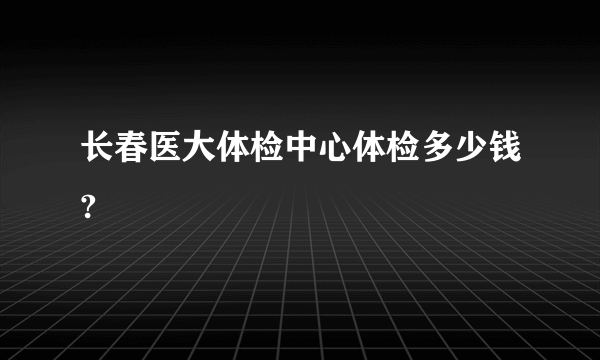 长春医大体检中心体检多少钱?