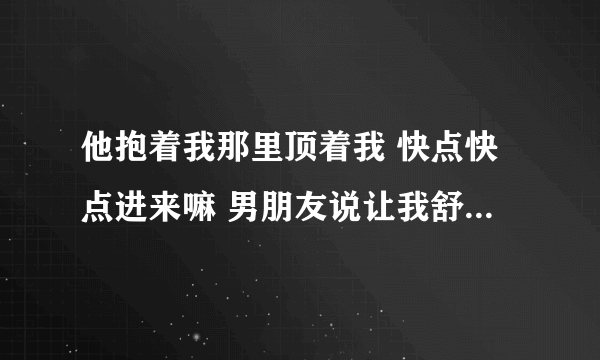 他抱着我那里顶着我 快点快点进来嘛 男朋友说让我舒服上天-情感口述