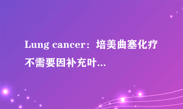 Lung cancer：培美曲塞化疗不需要因补充叶酸而延迟