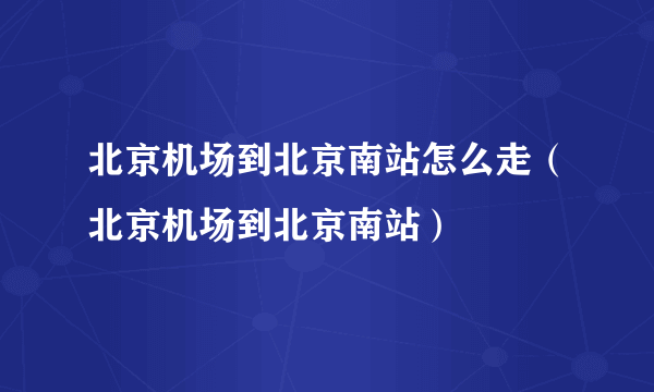 北京机场到北京南站怎么走（北京机场到北京南站）