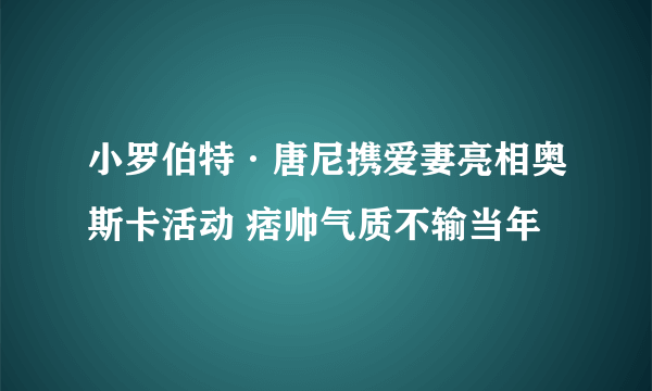 小罗伯特·唐尼携爱妻亮相奥斯卡活动 痞帅气质不输当年