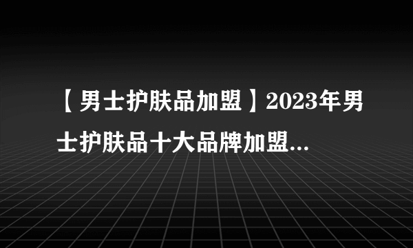 【男士护肤品加盟】2023年男士护肤品十大品牌加盟店排行榜 男士护肤品行业发展趋势分析