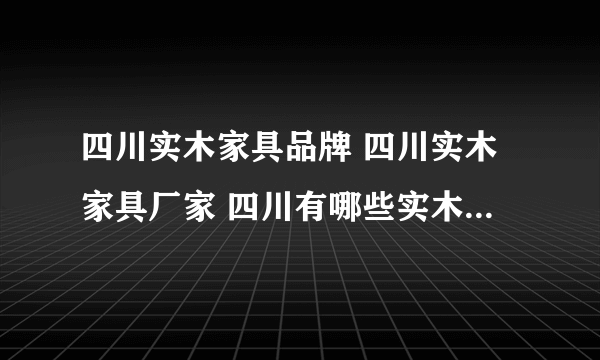 四川实木家具品牌 四川实木家具厂家 四川有哪些实木家具品牌【品牌库】