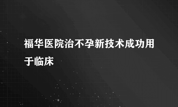 福华医院治不孕新技术成功用于临床