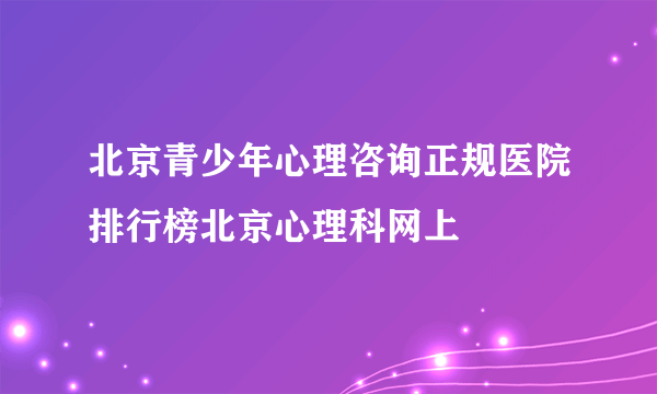 北京青少年心理咨询正规医院排行榜北京心理科网上