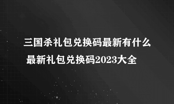 三国杀礼包兑换码最新有什么 最新礼包兑换码2023大全