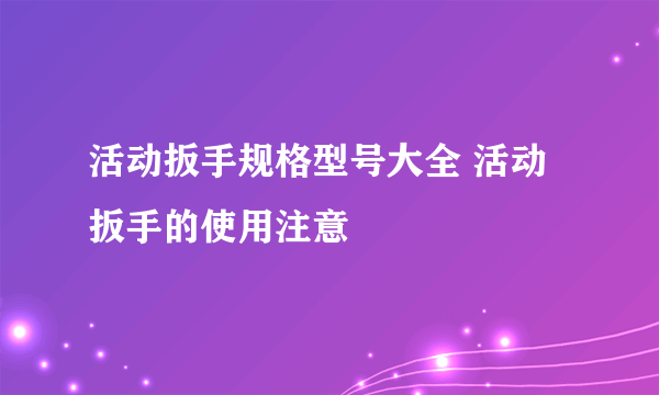 活动扳手规格型号大全 活动扳手的使用注意