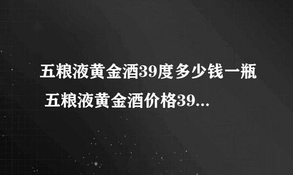 五粮液黄金酒39度多少钱一瓶 五粮液黄金酒价格39度价格一览