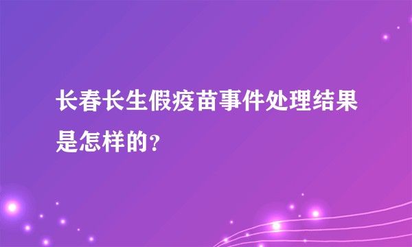 长春长生假疫苗事件处理结果是怎样的？