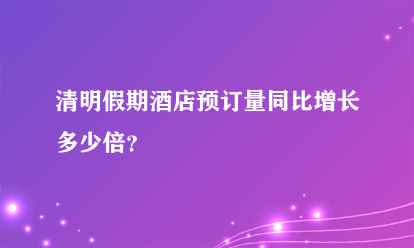 清明假期酒店预订量同比增长多少倍？