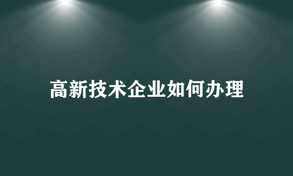 高新技术企业如何办理