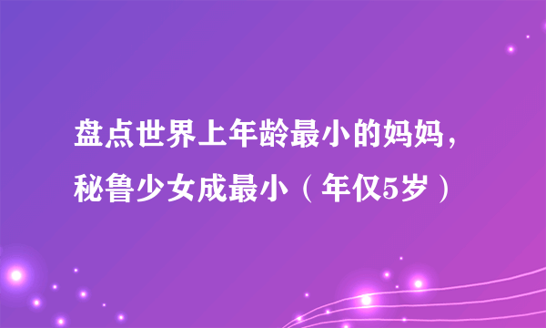 盘点世界上年龄最小的妈妈，秘鲁少女成最小（年仅5岁）