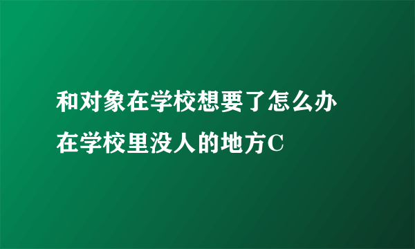 和对象在学校想要了怎么办 在学校里没人的地方C