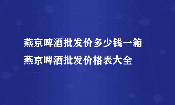 燕京啤酒批发价多少钱一箱 燕京啤酒批发价格表大全