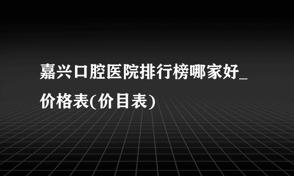 嘉兴口腔医院排行榜哪家好_价格表(价目表)