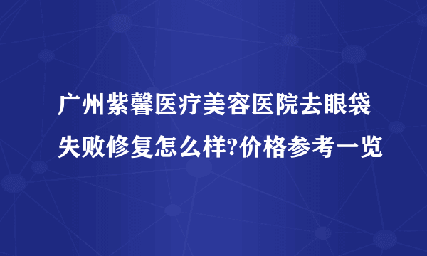 广州紫馨医疗美容医院去眼袋失败修复怎么样?价格参考一览