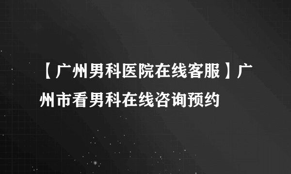 【广州男科医院在线客服】广州市看男科在线咨询预约