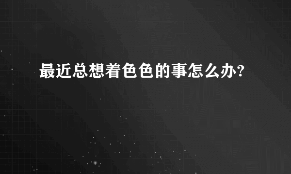 最近总想着色色的事怎么办?