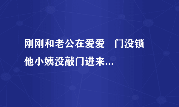 刚刚和老公在爱爱   门没锁   他小姨没敲门进来问我们吃什么烧烤  ？