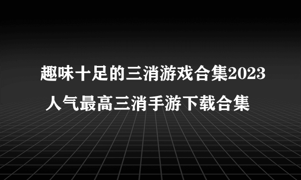 趣味十足的三消游戏合集2023 人气最高三消手游下载合集