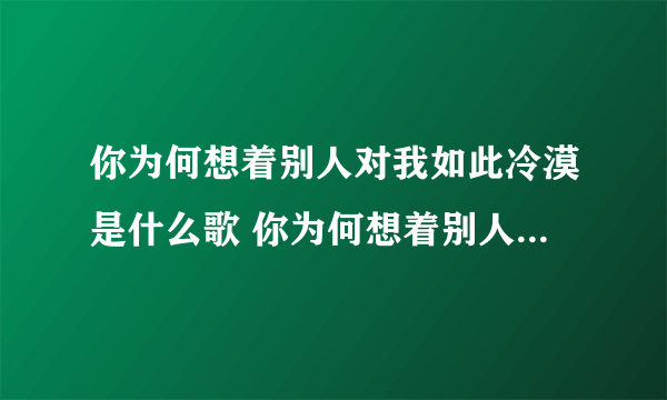 你为何想着别人对我如此冷漠是什么歌 你为何想着别人对我如此冷漠是什么歌曲