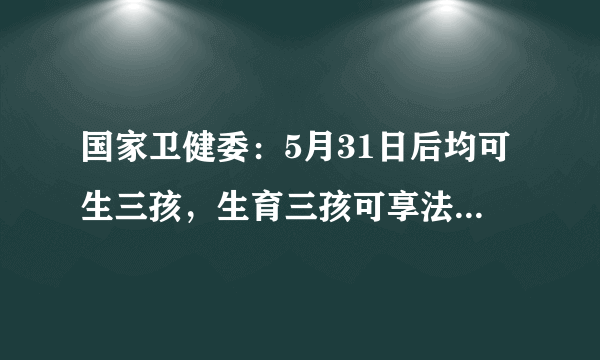 国家卫健委：5月31日后均可生三孩，生育三孩可享法定产假98天