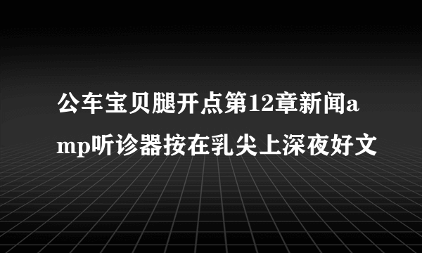 公车宝贝腿开点第12章新闻amp听诊器按在乳尖上深夜好文