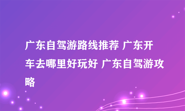 广东自驾游路线推荐 广东开车去哪里好玩好 广东自驾游攻略