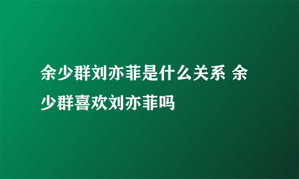 余少群刘亦菲是什么关系 余少群喜欢刘亦菲吗