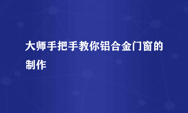 大师手把手教你铝合金门窗的制作