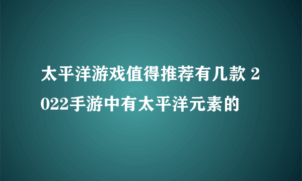 太平洋游戏值得推荐有几款 2022手游中有太平洋元素的