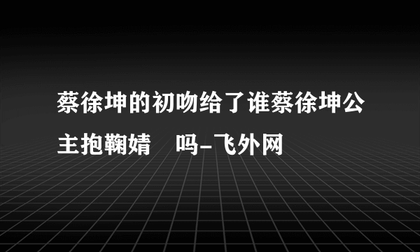 蔡徐坤的初吻给了谁蔡徐坤公主抱鞠婧祎吗-飞外网