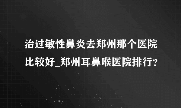 治过敏性鼻炎去郑州那个医院比较好_郑州耳鼻喉医院排行？