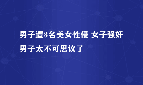 男子遭3名美女性侵 女子强奸男子太不可思议了