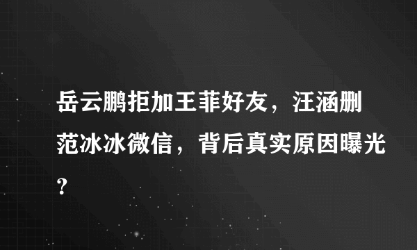 岳云鹏拒加王菲好友，汪涵删范冰冰微信，背后真实原因曝光？