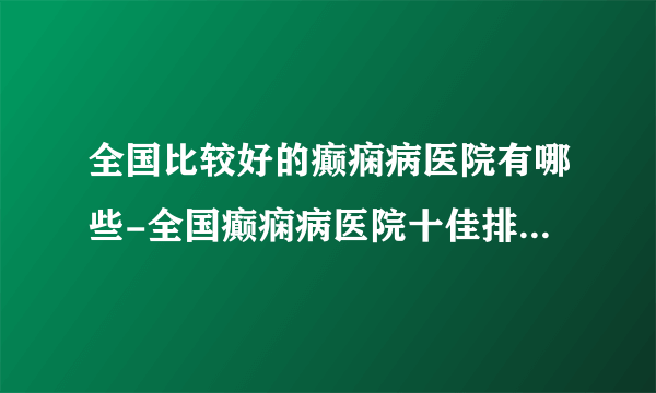 全国比较好的癫痫病医院有哪些-全国癫痫病医院十佳排名榜单？