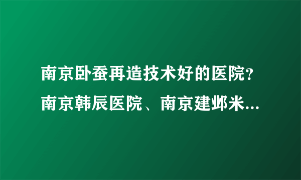 南京卧蚕再造技术好的医院？南京韩辰医院、南京建邺米尚恩欧瑞医疗美容医院、江苏施尔美整形美医院上榜！