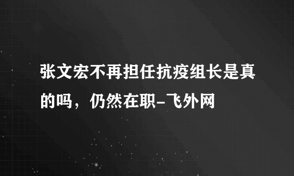 张文宏不再担任抗疫组长是真的吗，仍然在职-飞外网