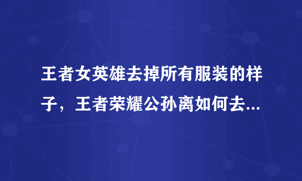 王者女英雄去掉所有服装的样子，王者荣耀公孙离如何去掉所有服装？