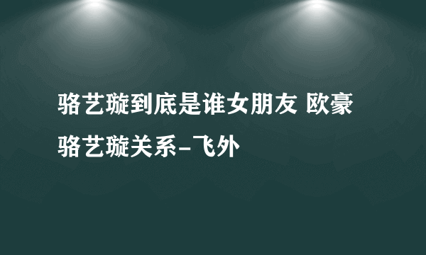 骆艺璇到底是谁女朋友 欧豪骆艺璇关系-飞外