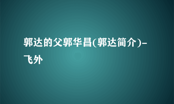 郭达的父郭华昌(郭达简介)-飞外