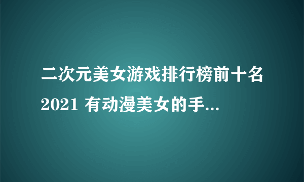 二次元美女游戏排行榜前十名2021 有动漫美女的手游合集推荐