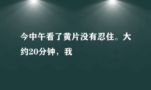 今中午看了黄片没有忍住。大约20分钟，我