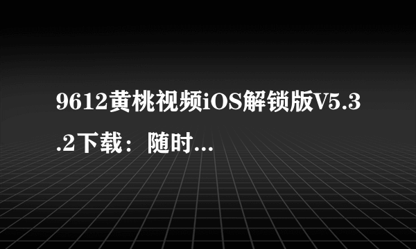 9612黄桃视频iOS解锁版V5.3.2下载：随时随地畅享高清美妙视界