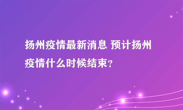 扬州疫情最新消息 预计扬州疫情什么时候结束？