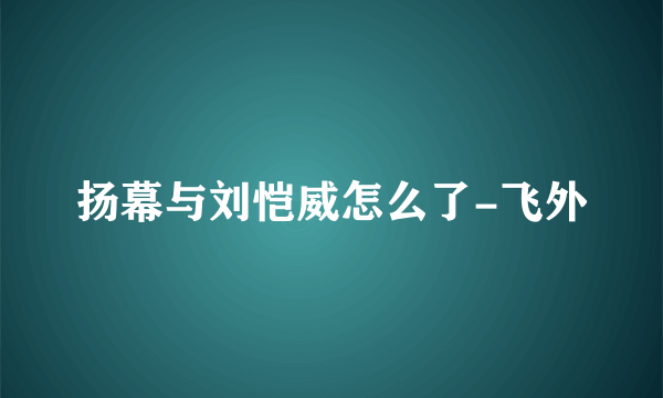 扬幕与刘恺威怎么了-飞外